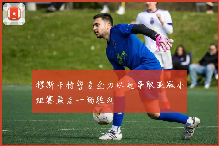 穆斯卡特誓言全力以赴争取亚冠小组赛最后一场胜利
