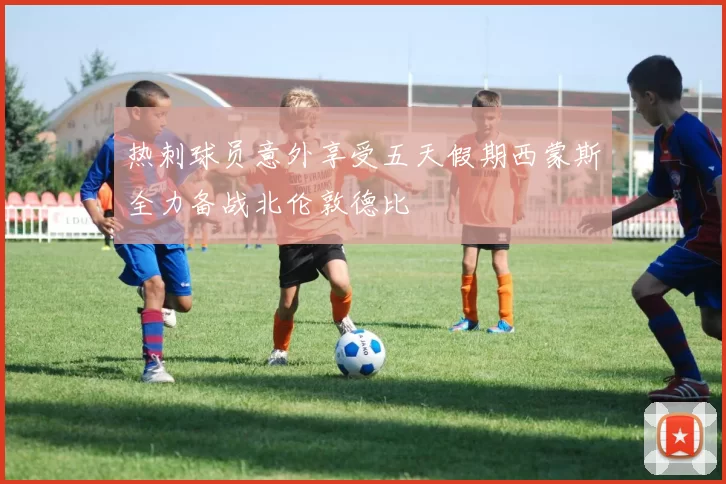 热刺球员意外享受五天假期西蒙斯全力备战北伦敦德比