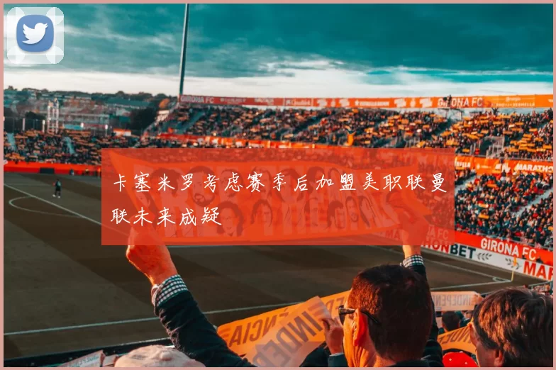卡塞米罗考虑赛季后加盟美职联曼联未来成疑