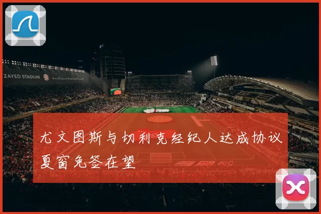 尤文图斯与切利克经纪人达成协议夏窗免签在望