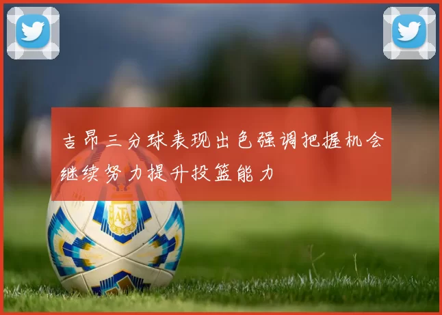 吉昂三分球表现出色强调把握机会继续努力提升投篮能力
