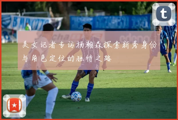 美女记者专访杨瀚森探索新秀身份与角色定位的独特之路