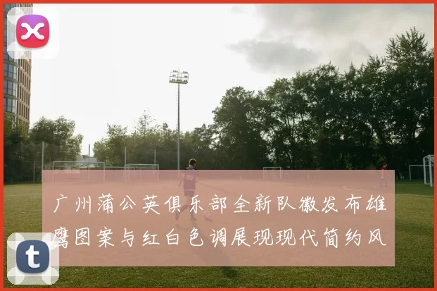 广州蒲公英俱乐部全新队徽发布雄鹰图案与红白色调展现现代简约风格