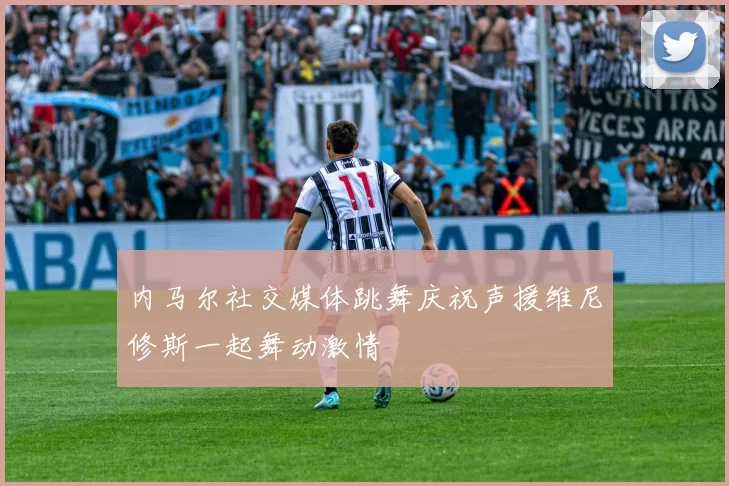内马尔社交媒体跳舞庆祝声援维尼修斯一起舞动激情