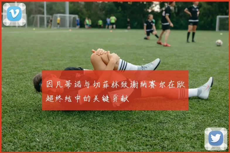 因凡蒂诺与切菲林致谢纳赛尔在欧超终结中的关键贡献