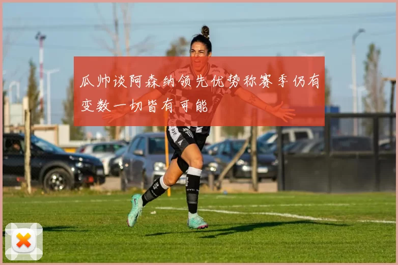 瓜帅谈阿森纳领先优势称赛季仍有变数一切皆有可能