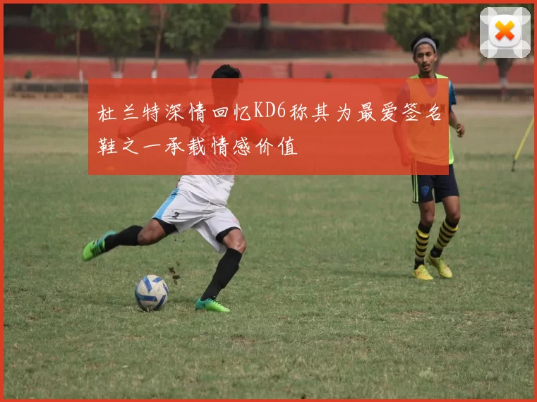 杜兰特深情回忆KD6称其为最爱签名鞋之一承载情感价值