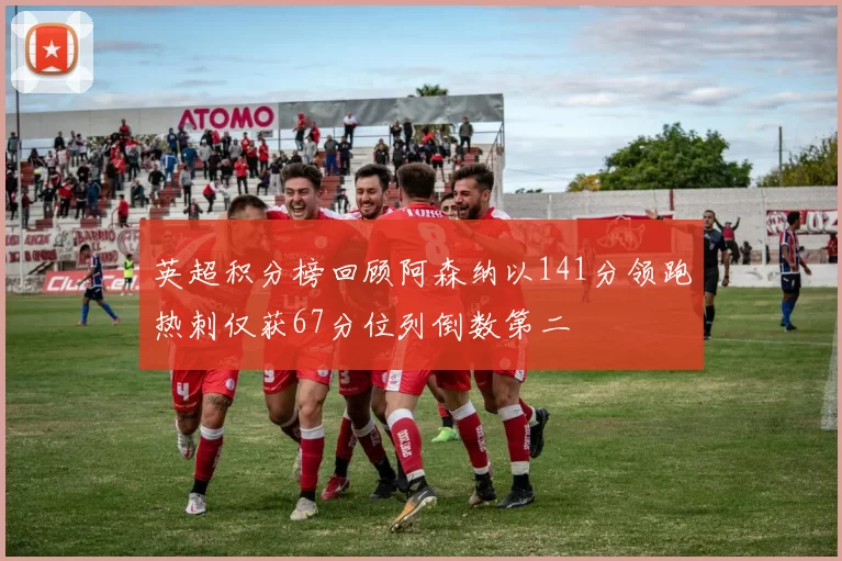 英超积分榜回顾阿森纳以141分领跑热刺仅获67分位列倒数第二
