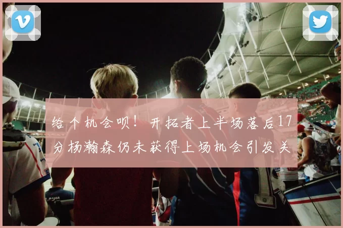 给个机会呗！开拓者上半场落后17分杨瀚森仍未获得上场机会引发关注