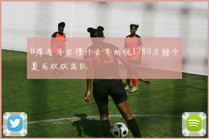 B席与马尔穆什去年纳税1780万镑今夏或双双离队