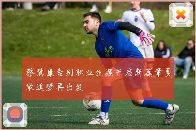 蔡慧康告别职业生涯开启新篇章勇敢追梦再出发