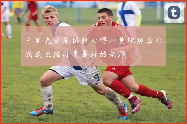 卡里克分享执教心得：曼联经历让我成长挫折是最好的老师