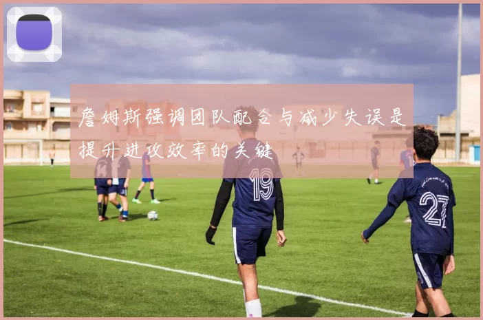 詹姆斯强调团队配合与减少失误是提升进攻效率的关键