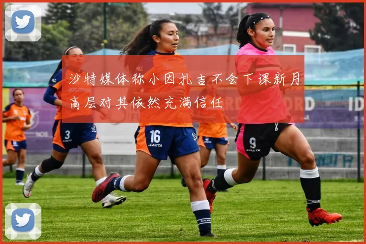 沙特媒体称小因扎吉不会下课新月高层对其依然充满信任