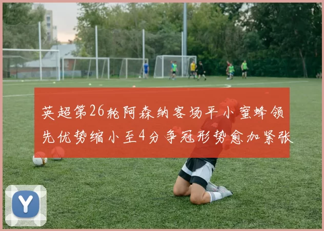 英超第26轮阿森纳客场平小蜜蜂领先优势缩小至4分争冠形势愈加紧张