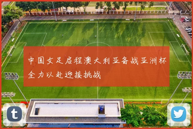 中国女足启程澳大利亚备战亚洲杯全力以赴迎接挑战