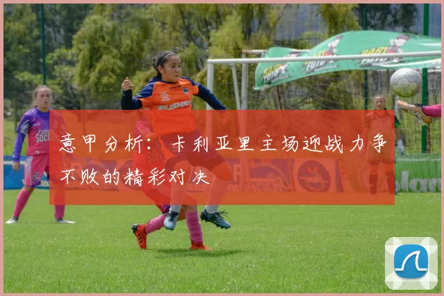 意甲分析：卡利亚里主场迎战力争不败的精彩对决