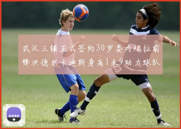 武汉三镇正式签约30岁委内瑞拉前锋洪德尔卡迪斯身高1米9助力球队新赛季