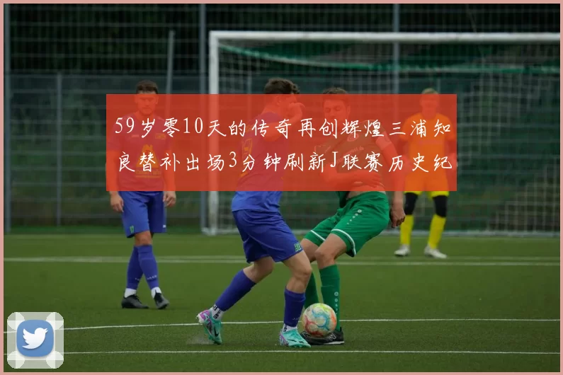 59岁零10天的传奇再创辉煌三浦知良替补出场3分钟刷新J联赛历史纪录