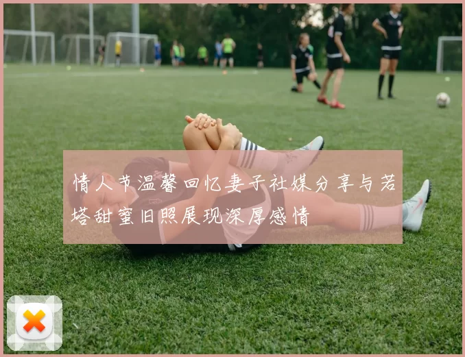 情人节温馨回忆妻子社媒分享与若塔甜蜜旧照展现深厚感情