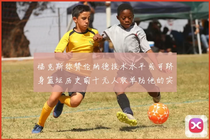 福克斯称赞伦纳德技术水平或可跻身篮坛历史前十无人敢单防他的实力