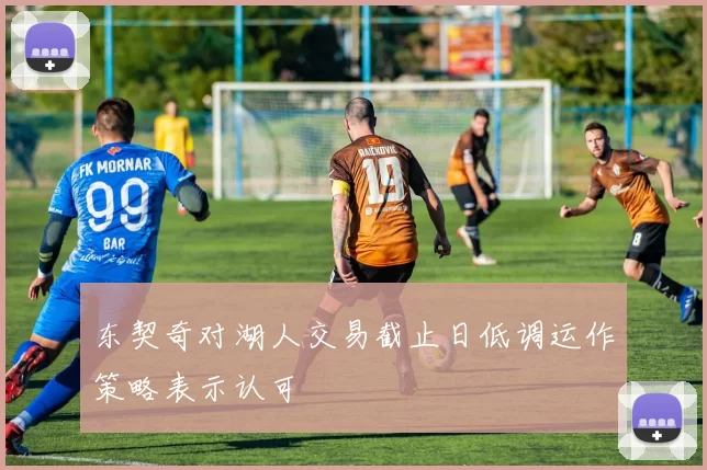 东契奇对湖人交易截止日低调运作策略表示认可